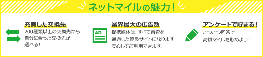 ネットマイルの魅力！充実した交換先200種類以上の交換先から自分に合った交換先が選べる！業界最大の広告数堤体媒体、すべて審査を通過した優良サイトになります。案してご利用できます。アンケートで貯まる！こつこつ回答で高額マイルを貯めよう！