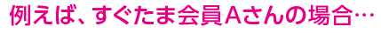 例えば、すぐたま会員のAさんの場合