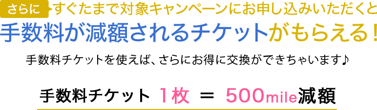 さらにすぐたまで対象キャンペーンにお申し込みいただくと手数料が減額されるチケットがもらえる！手数料チケットを使えば、さらにお得に交換ができちゃいます♪手数料チケット1枚＝500mile減額