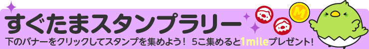 すぐたまスタンプラリー 登録・資料請求エリア 下のバナーをクリックしてスタンプを集めよう！5個集めると1mileプレゼント！