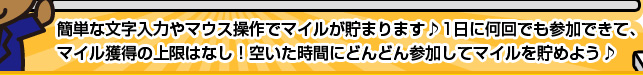 簡単な文字入力やマウス操作でマイルが貯まります♪　1日に何回でも参加できて、マイル獲得の上限はなし！　　空いた時間にどんどん参加してマイルを貯めよう♪